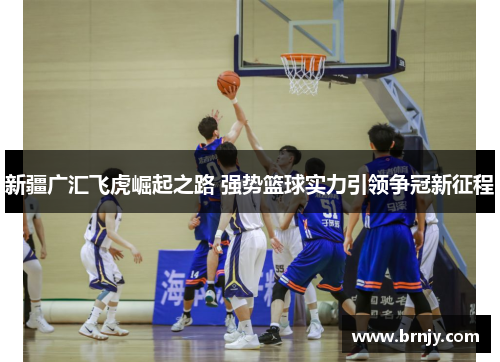 新疆广汇飞虎崛起之路 强势篮球实力引领争冠新征程