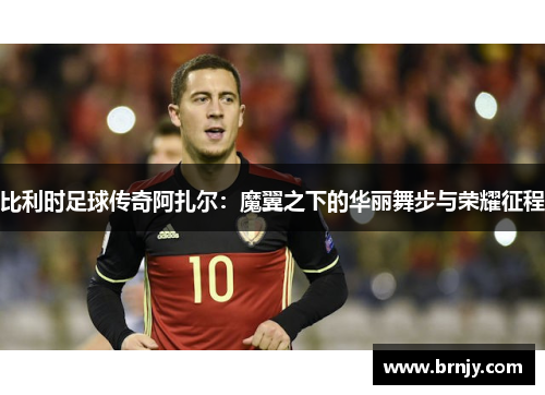 比利时足球传奇阿扎尔：魔翼之下的华丽舞步与荣耀征程