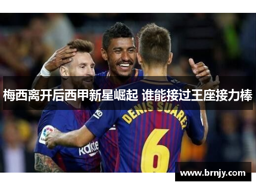 梅西离开后西甲新星崛起 谁能接过王座接力棒